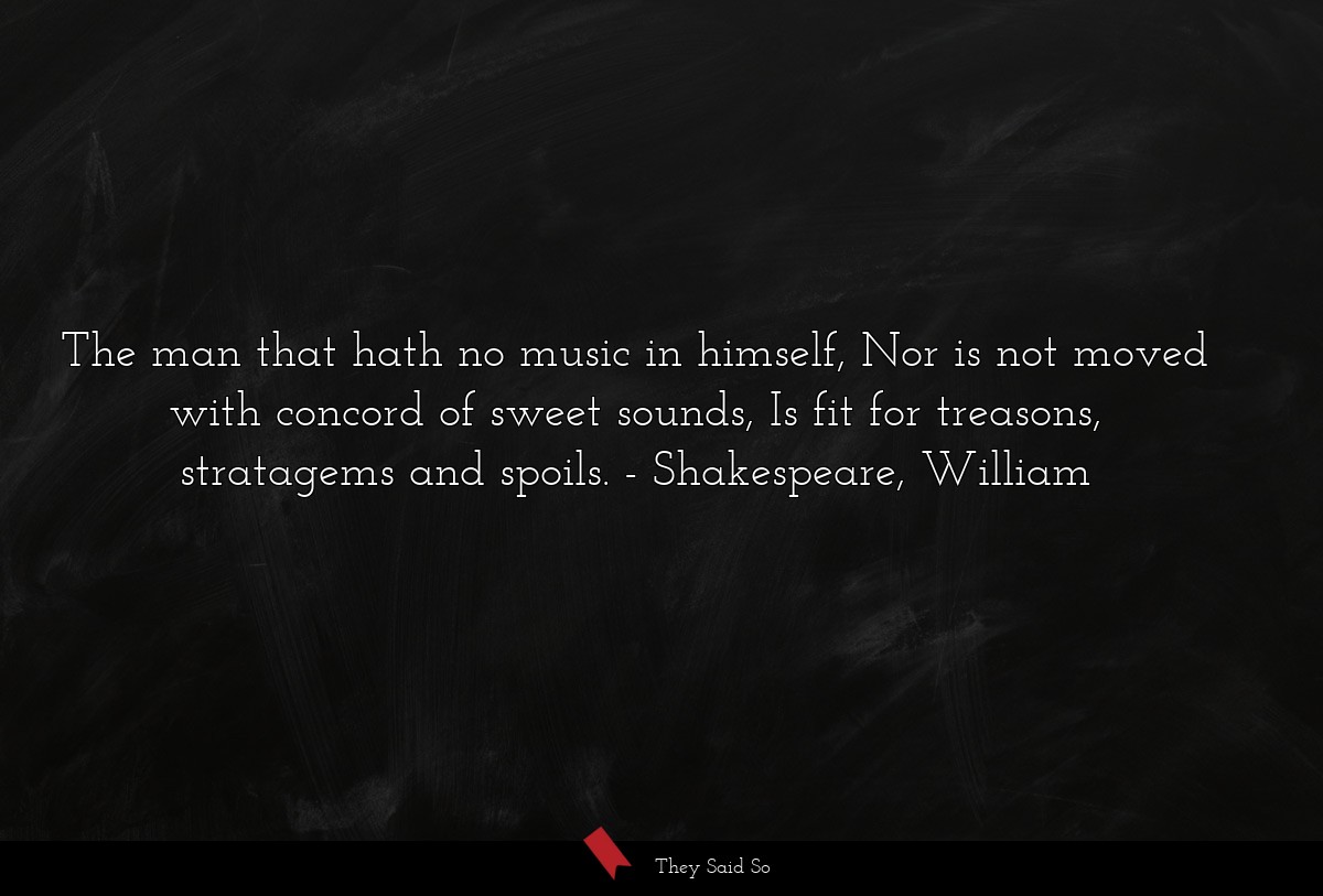 The man that hath no music in himself, Nor is not moved with concord of sweet sounds, Is fit for treasons, stratagems and spoils.