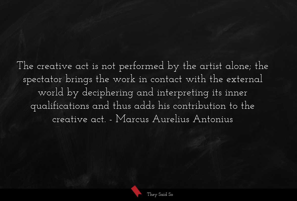 The creative act is not performed by the artist alone; the spectator brings the work in contact with the external world by deciphering and interpreting its inner qualifications and thus adds his contribution to the creative act.