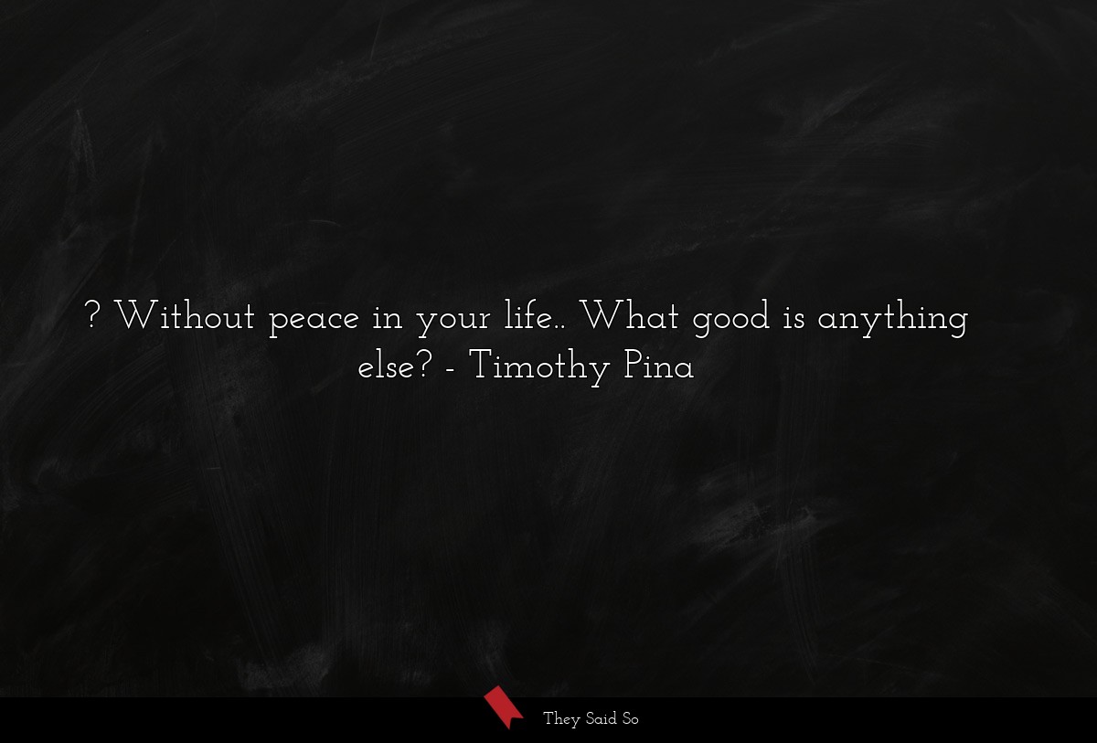 ? Without peace in your life.. What good is anything else?