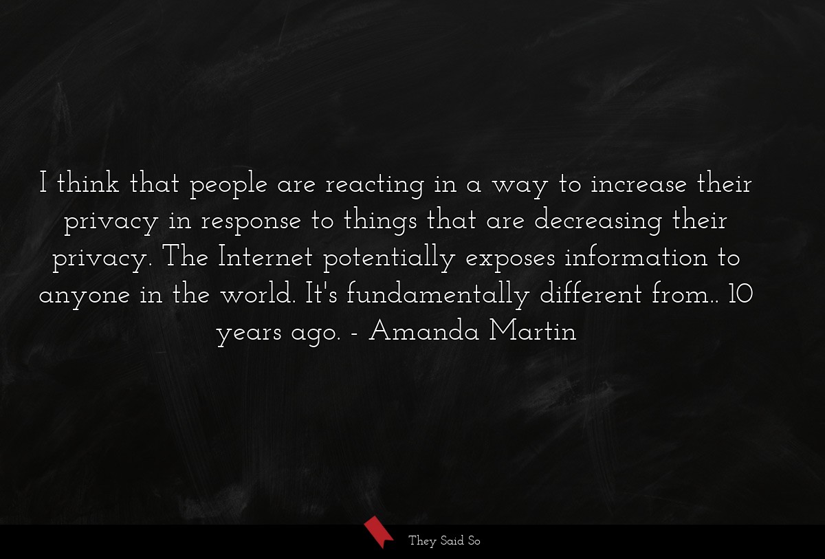 I think that people are reacting in a way to increase their privacy in response to things that are decreasing their privacy. The Internet potentially exposes information to anyone in the world. It's fundamentally different from.. 10 years ago.