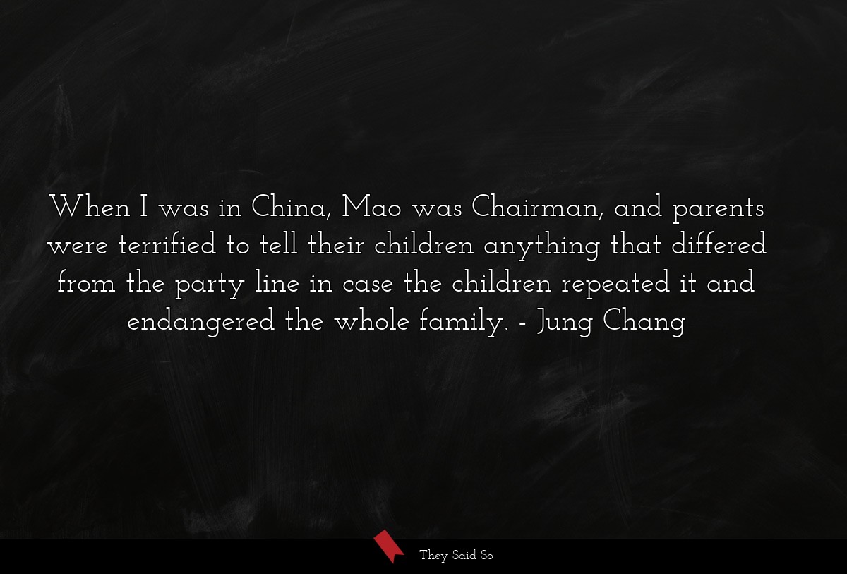 When I was in China, Mao was Chairman, and parents were terrified to tell their children anything that differed from the party line in case the children repeated it and endangered the whole family.