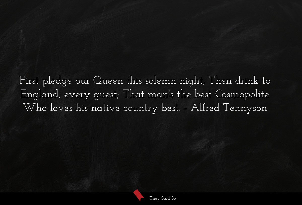 First pledge our Queen this solemn night, Then drink to England, every guest; That man's the best Cosmopolite Who loves his native country best.