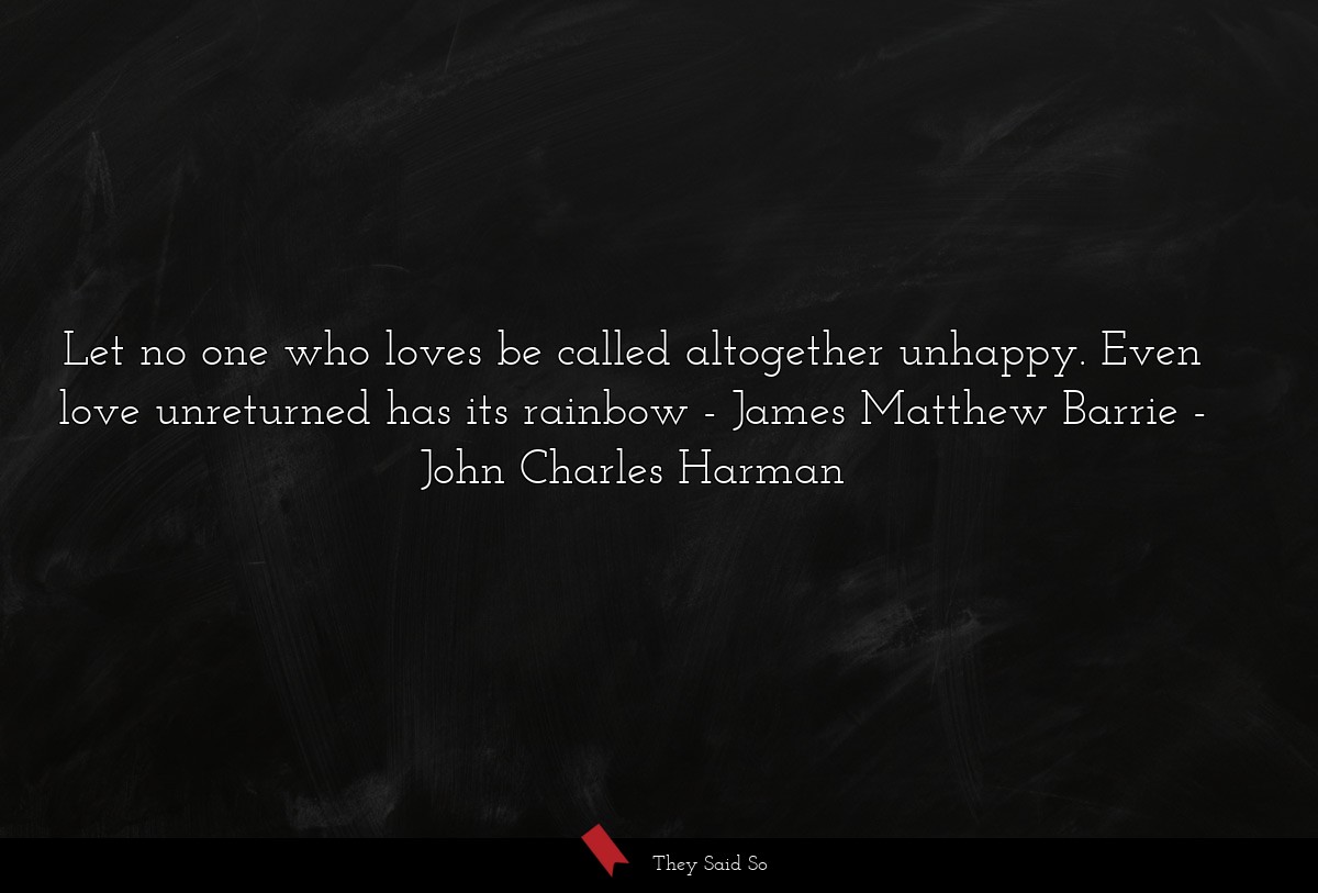 Let no one who loves be called altogether unhappy. Even love unreturned has its rainbow - James Matthew Barrie