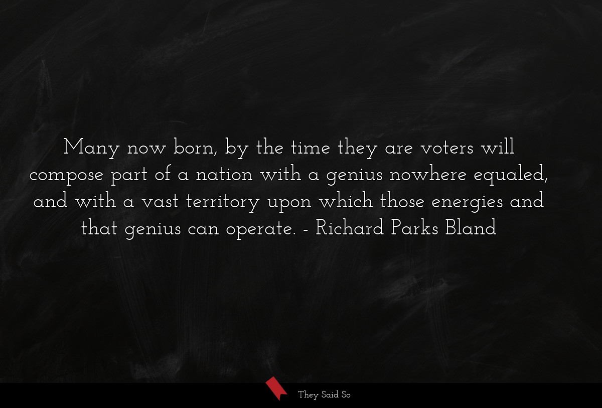 Many now born, by the time they are voters will compose part of a nation with a genius nowhere equaled, and with a vast territory upon which those energies and that genius can operate.