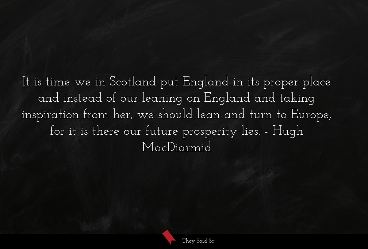 It is time we in Scotland put England in its proper place and instead of our leaning on England and taking inspiration from her, we should lean and turn to Europe, for it is there our future prosperity lies.