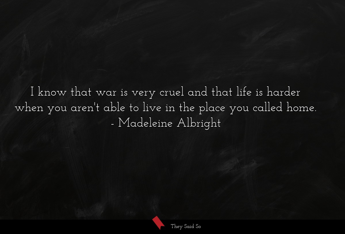 I know that war is very cruel and that life is harder when you aren't able to live in the place you called home.