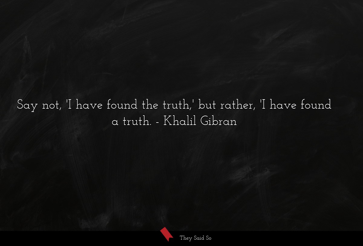 Say not, 'I have found the truth,' but rather, 'I have found a truth.