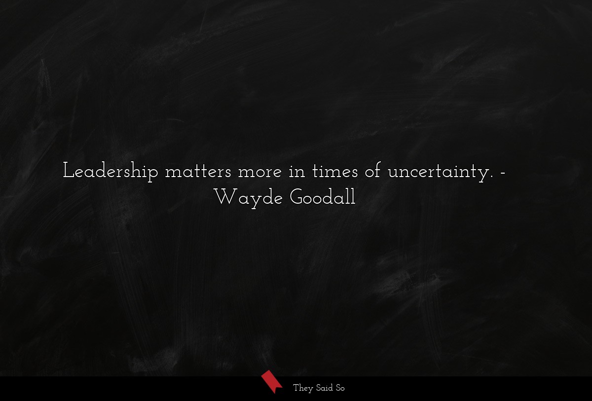 Leadership matters more in times of uncertainty.