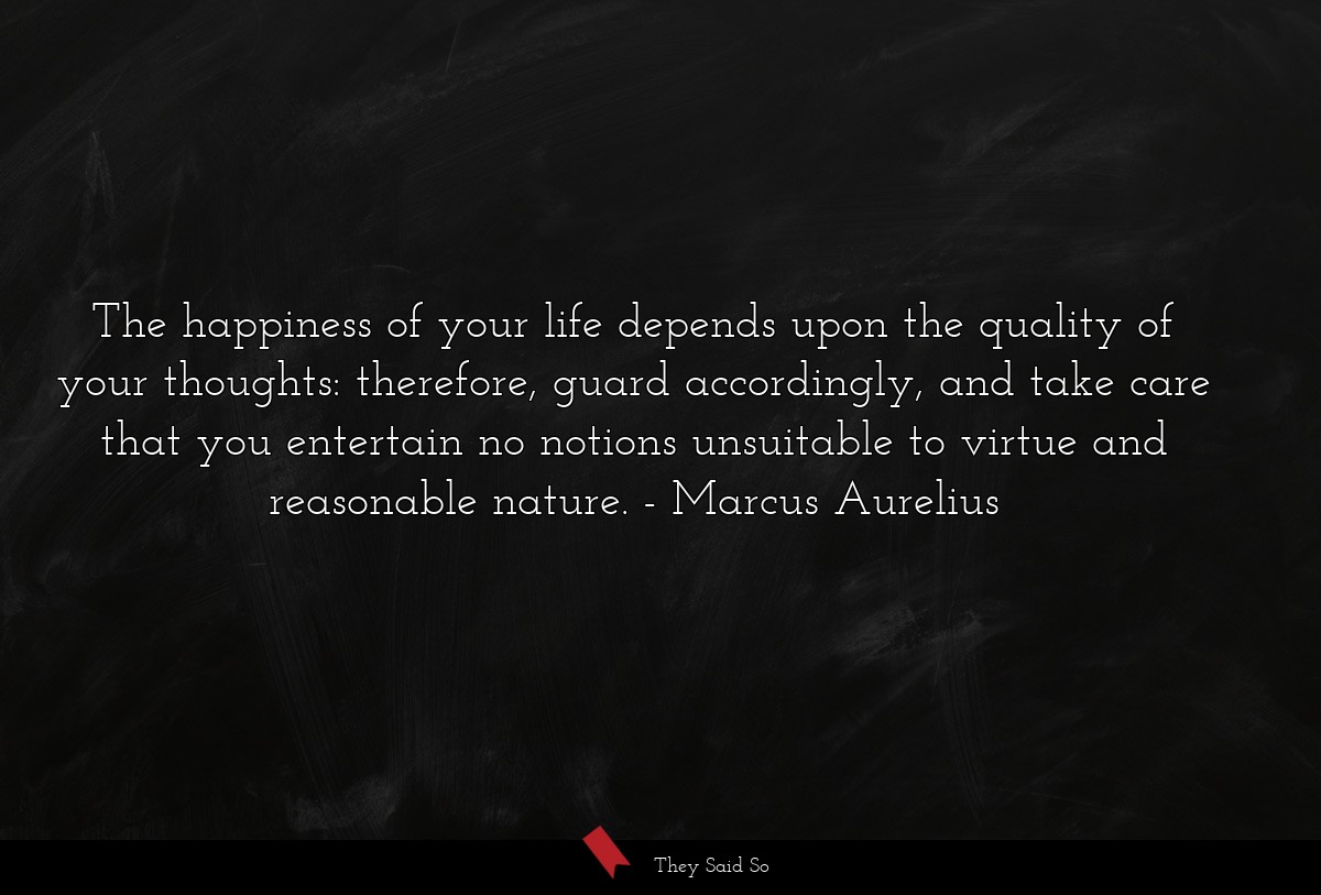 The happiness of your life depends upon the quality of your thoughts: therefore, guard accordingly, and take care that you entertain no notions unsuitable to virtue and reasonable nature.