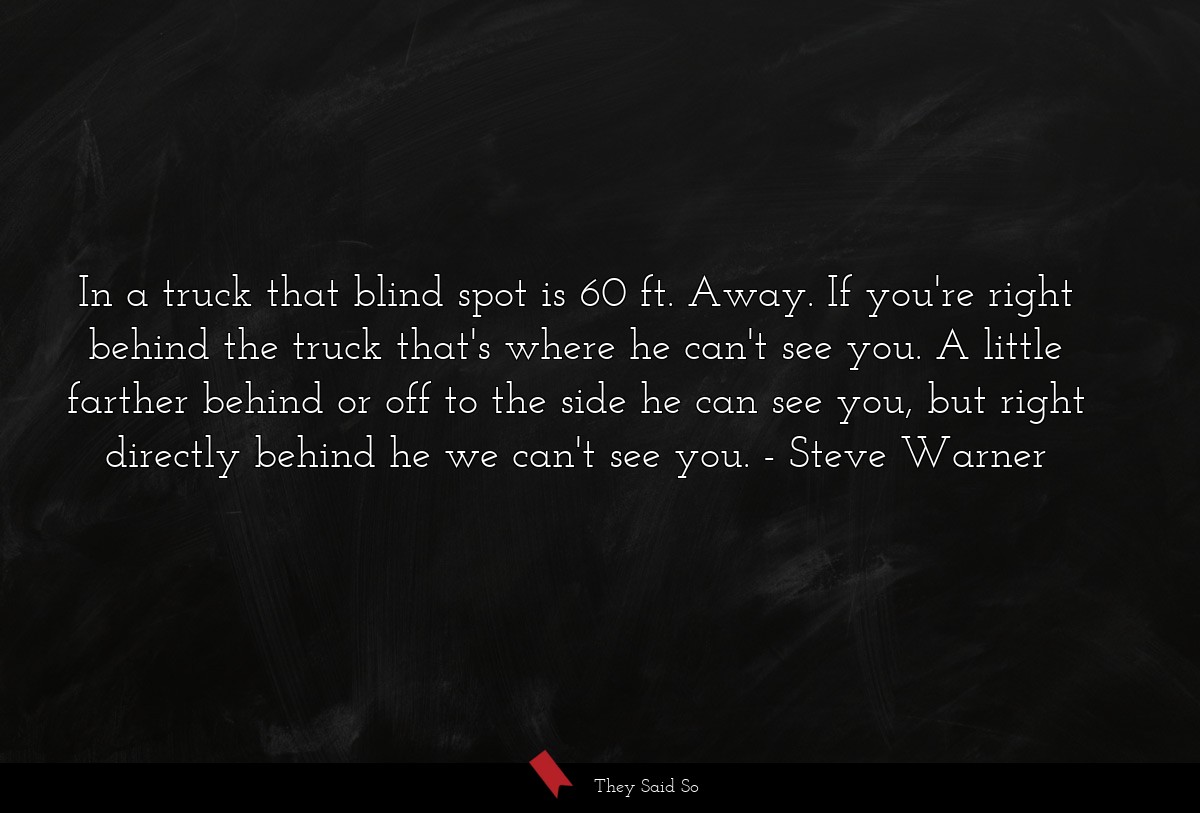 In a truck that blind spot is 60 ft. Away. If you're right behind the truck that's where he can't see you. A little farther behind or off to the side he can see you, but right directly behind he we can't see you.