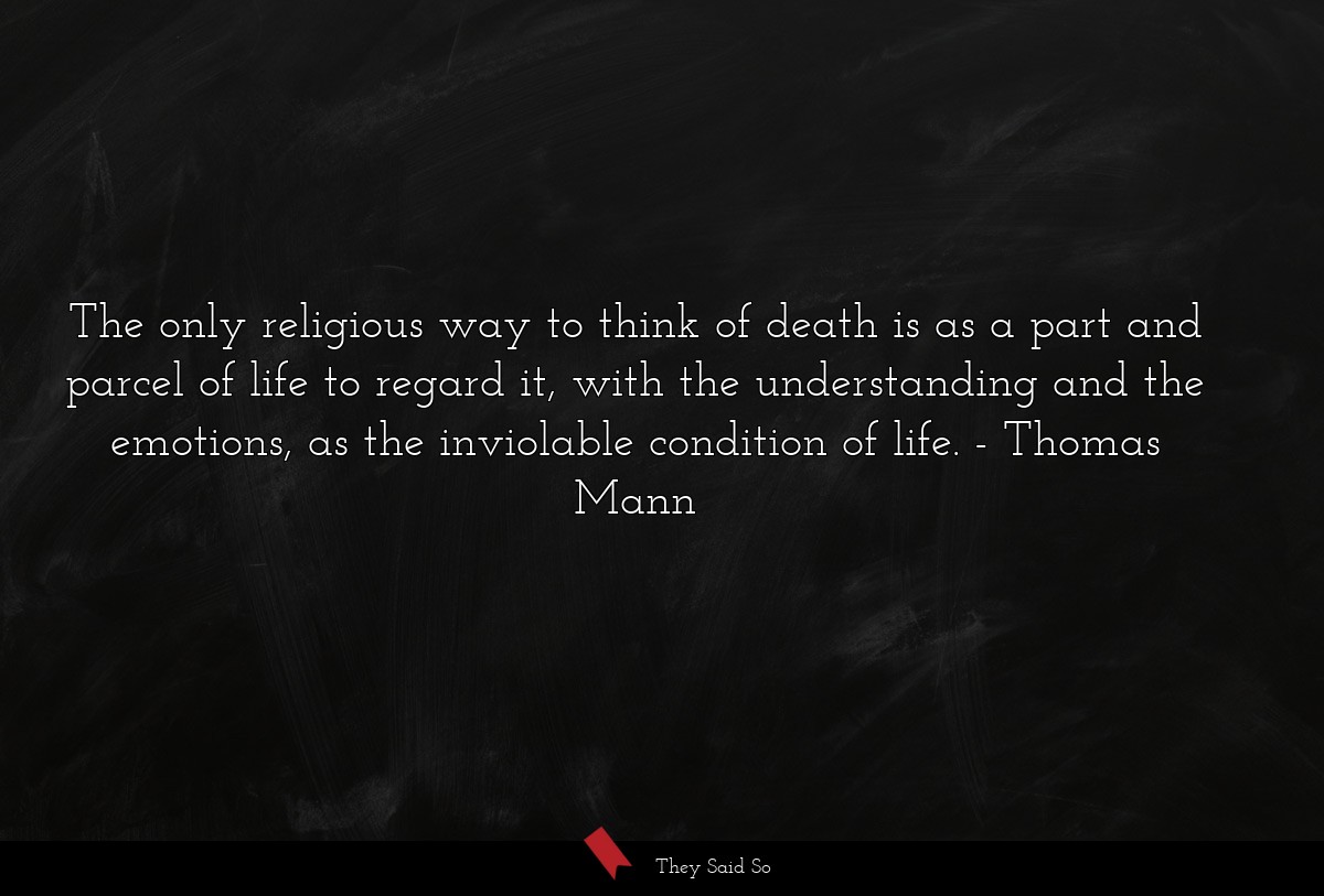The only religious way to think of death is as a part and parcel of life to regard it, with the understanding and the emotions, as the inviolable condition of life.