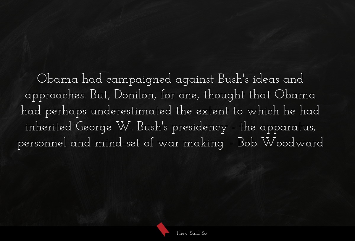 Obama had campaigned against Bush's ideas and approaches. But, Donilon, for one, thought that Obama had perhaps underestimated the extent to which he had inherited George W. Bush's presidency - the apparatus, personnel and mind-set of war making.