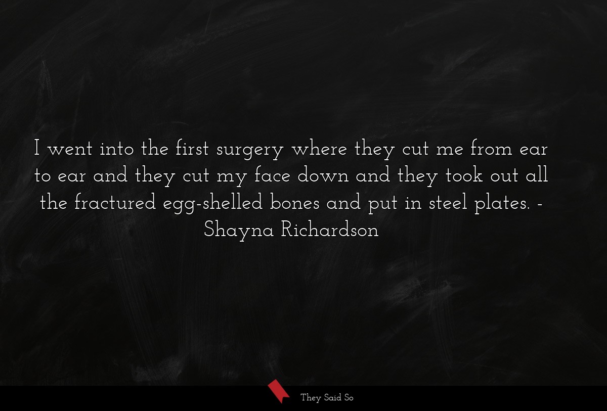 I went into the first surgery where they cut me from ear to ear and they cut my face down and they took out all the fractured egg-shelled bones and put in steel plates.