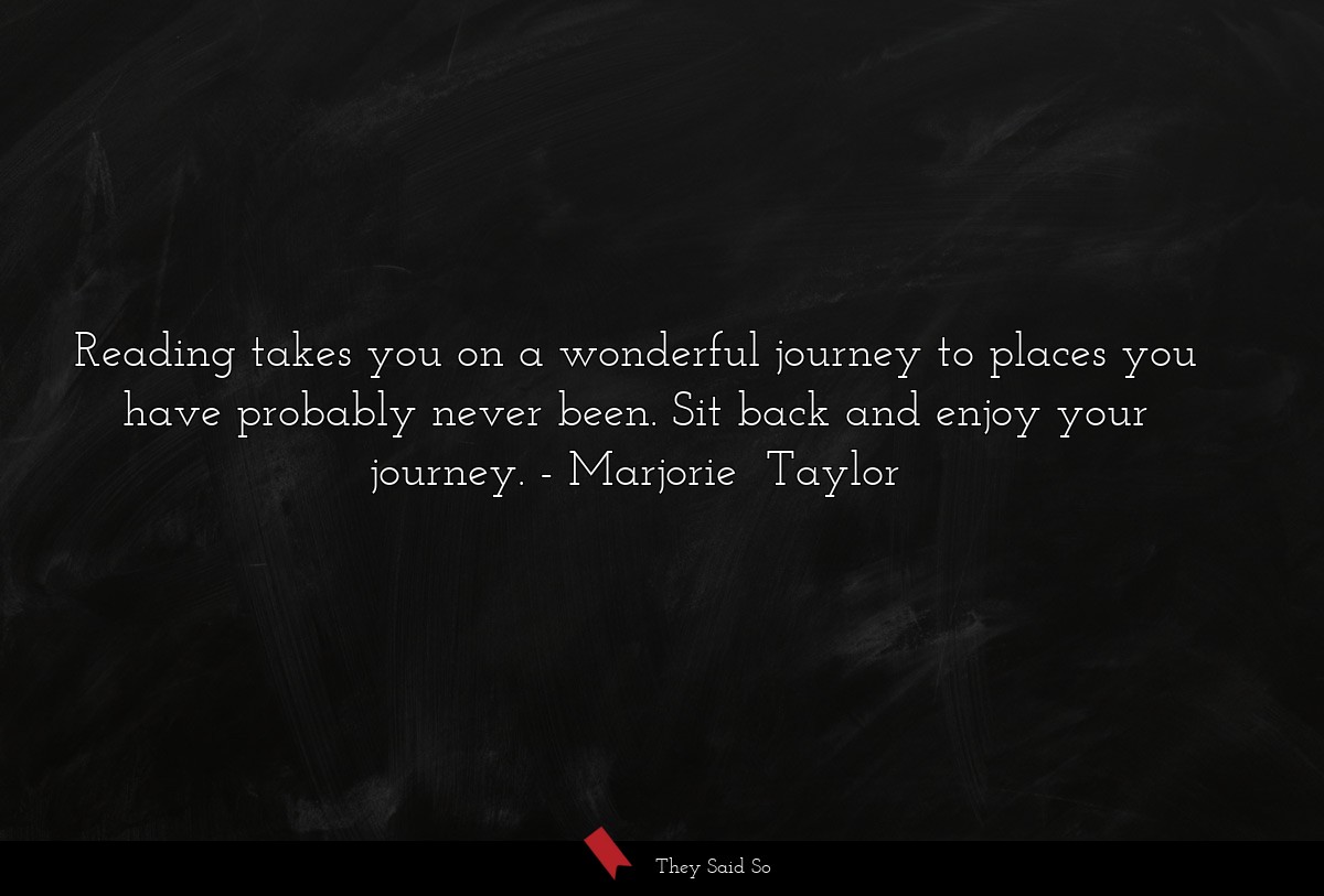 Reading takes you on a wonderful journey to places you have probably never been. Sit back and enjoy your journey.