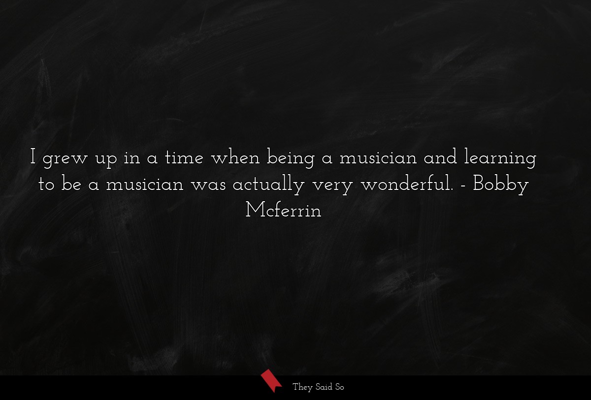 I grew up in a time when being a musician and learning to be a musician was actually very wonderful.