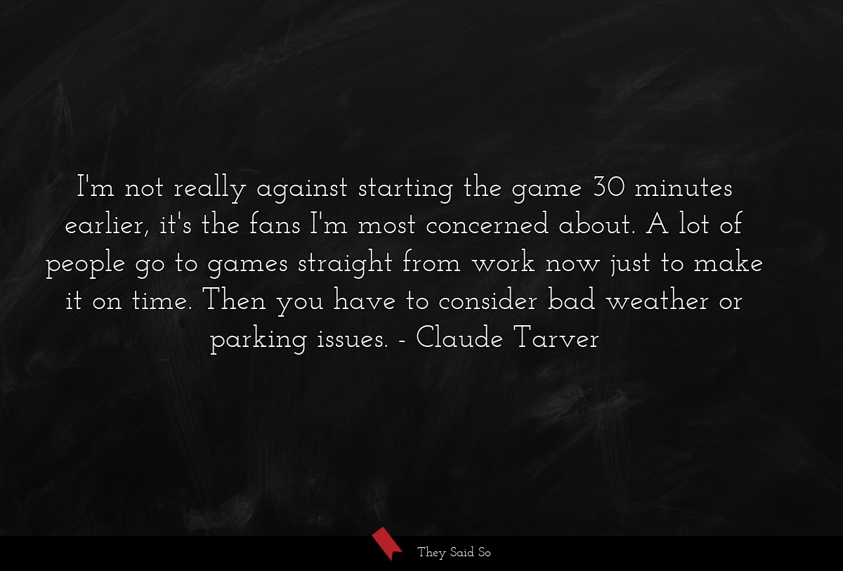 I'm not really against starting the game 30 minutes earlier, it's the fans I'm most concerned about. A lot of people go to games straight from work now just to make it on time. Then you have to consider bad weather or parking issues.