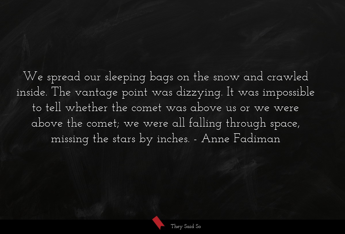 We spread our sleeping bags on the snow and crawled inside. The vantage point was dizzying. It was impossible to tell whether the comet was above us or we were above the comet; we were all falling through space, missing the stars by inches.