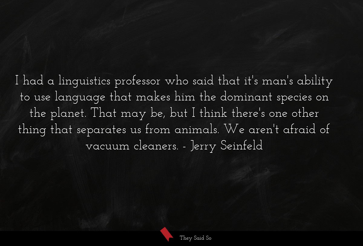 I had a linguistics professor who said that it's man's ability to use language that makes him the dominant species on the planet. That may be, but I think there's one other thing that separates us from animals. We aren't afraid of vacuum cleaners.