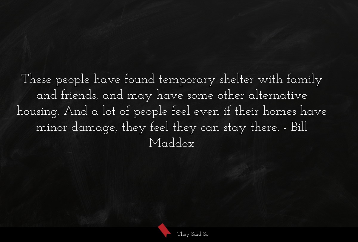 These people have found temporary shelter with family and friends, and may have some other alternative housing. And a lot of people feel even if their homes have minor damage, they feel they can stay there.