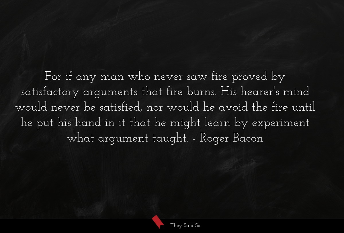 For if any man who never saw fire proved by satisfactory arguments that fire burns. His hearer's mind would never be satisfied, nor would he avoid the fire until he put his hand in it that he might learn by experiment what argument taught.