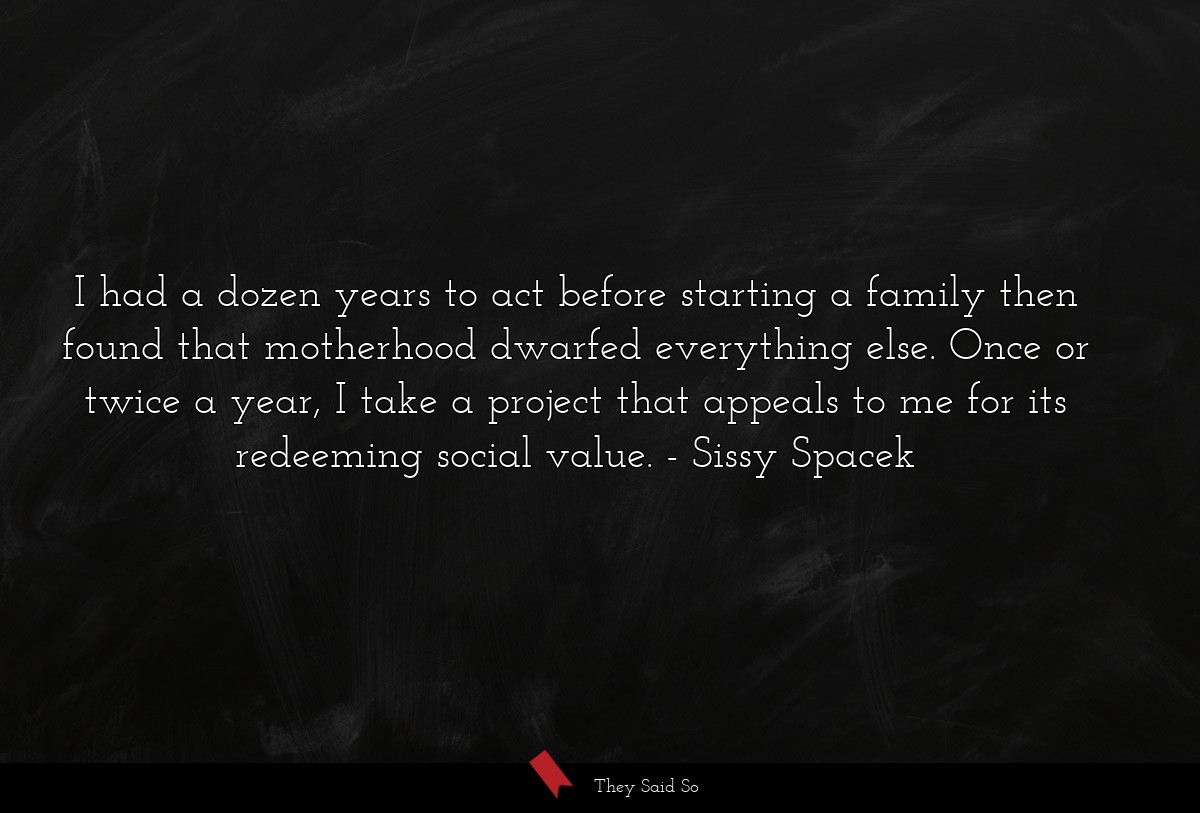 I had a dozen years to act before starting a family then found that motherhood dwarfed everything else. Once or twice a year, I take a project that appeals to me for its redeeming social value.