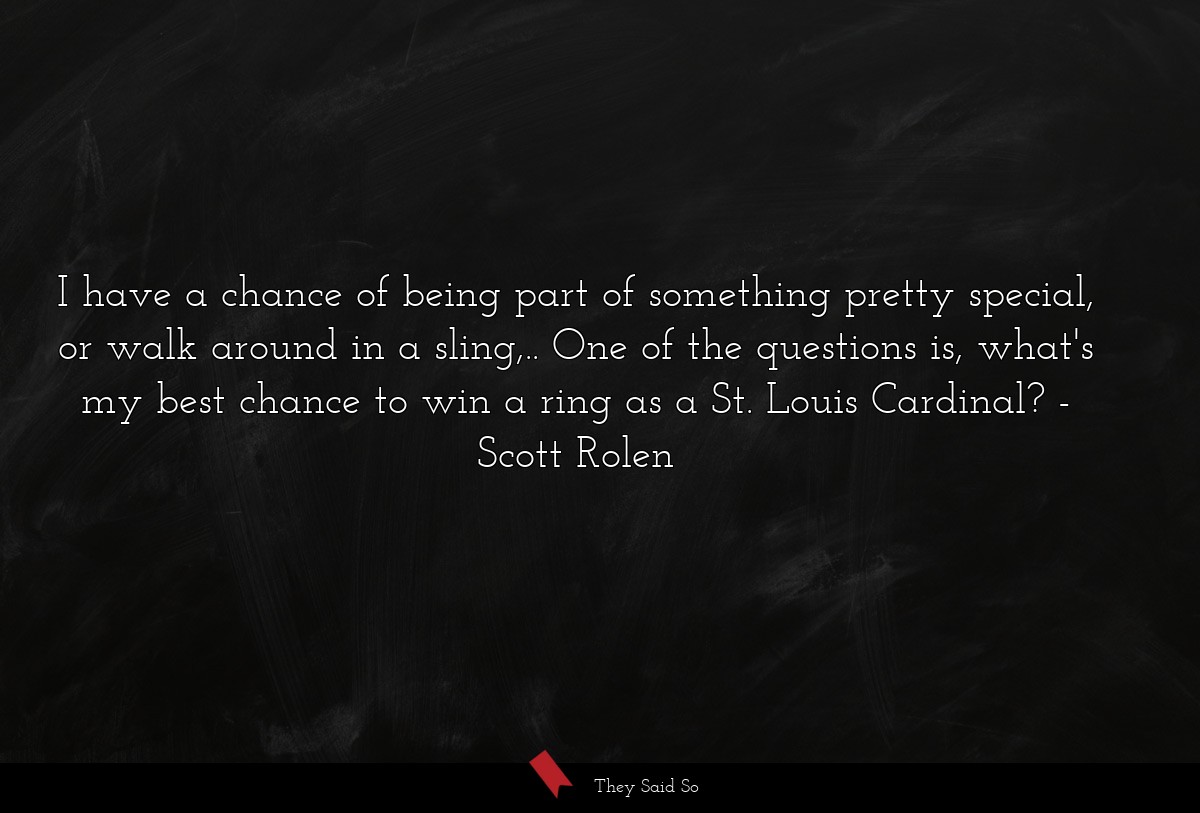 I have a chance of being part of something pretty special, or walk around in a sling,.. One of the questions is, what's my best chance to win a ring as a St. Louis Cardinal?