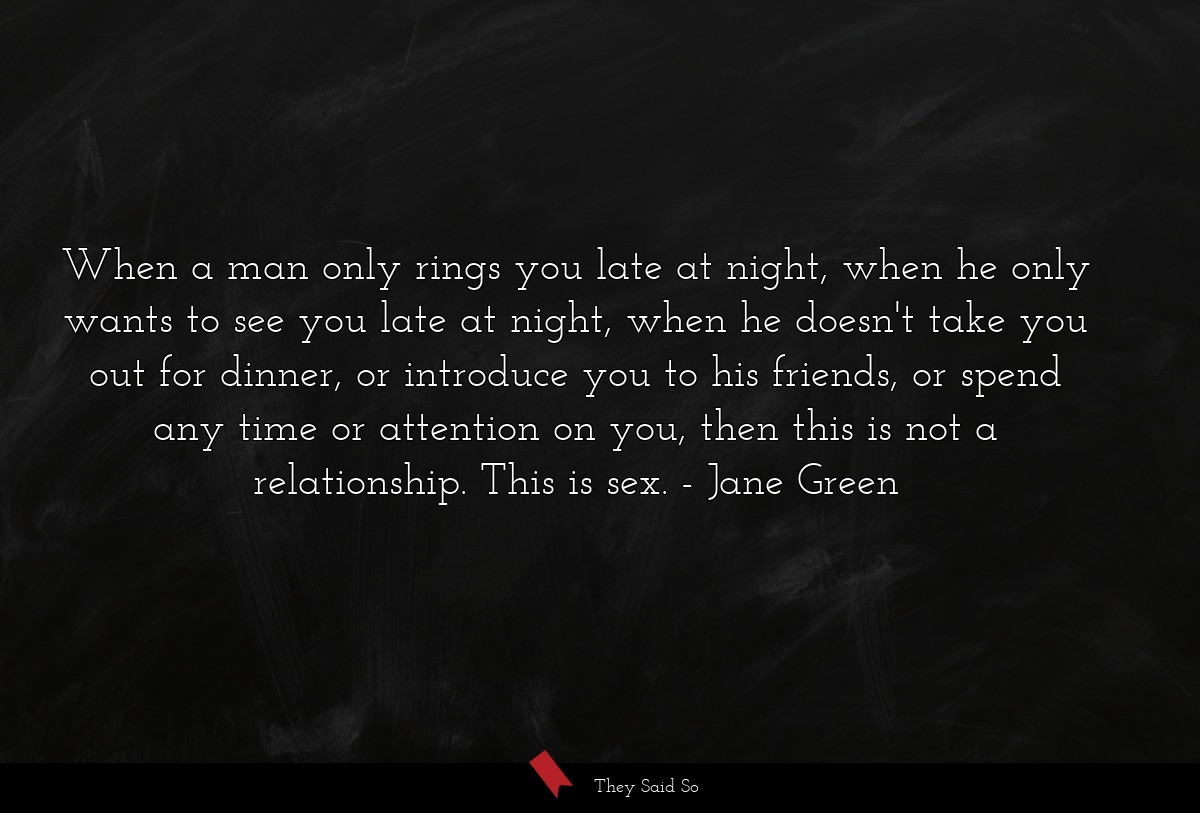 When a man only rings you late at night, when he only wants to see you late at night, when he doesn't take you out for dinner, or introduce you to his friends, or spend any time or attention on you, then this is not a relationship. This is sex.