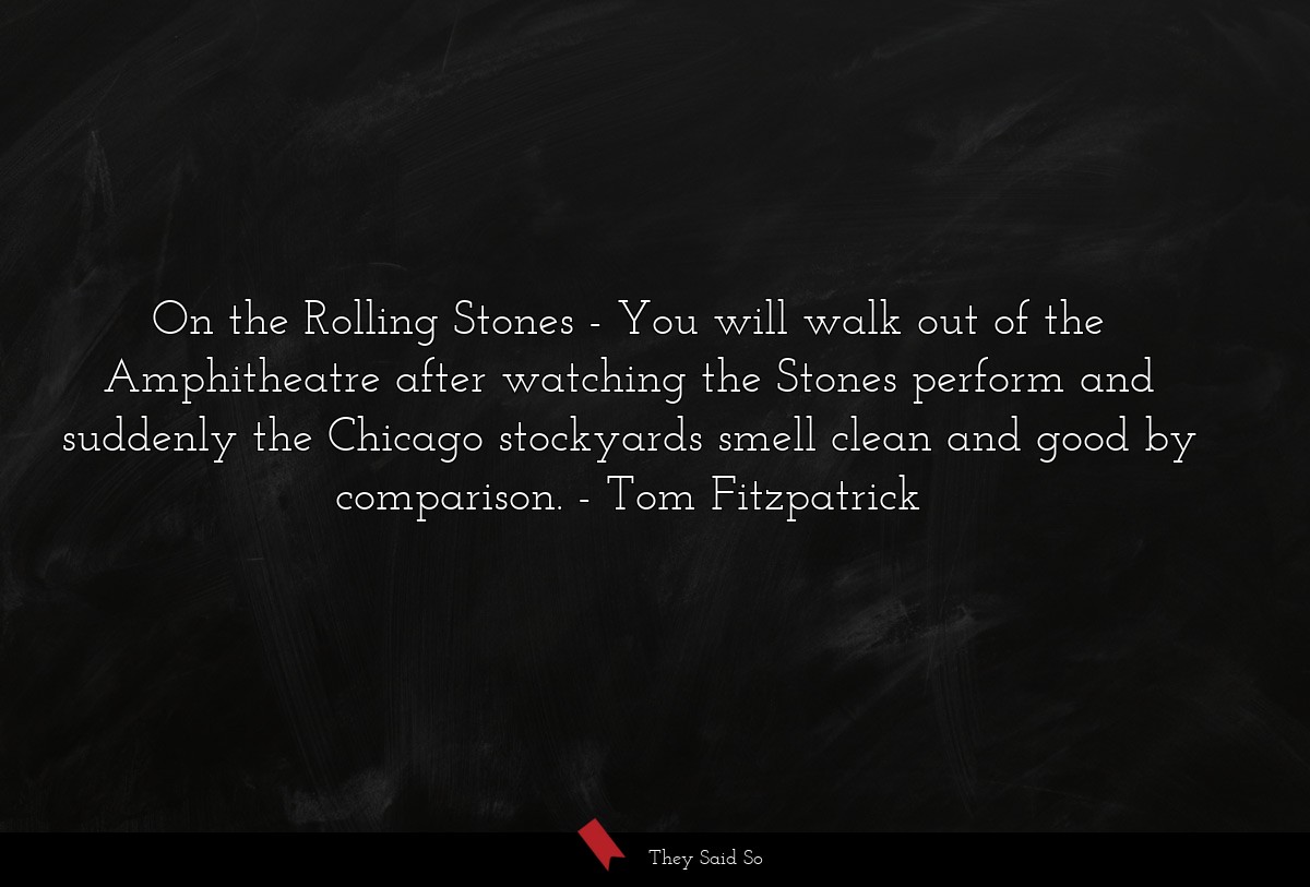 On the Rolling Stones - You will walk out of the Amphitheatre after watching the Stones perform and suddenly the Chicago stockyards smell clean and good by comparison.