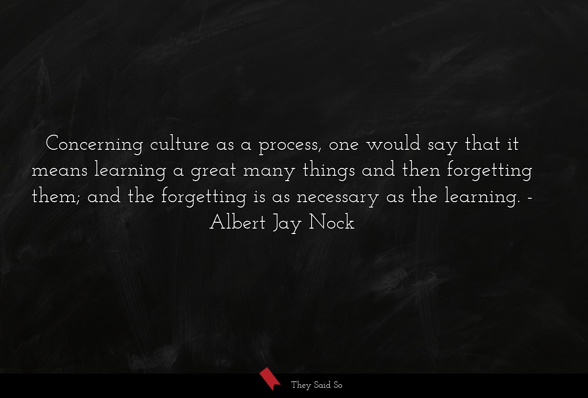 Concerning culture as a process, one would say that it means learning a great many things and then forgetting them; and the forgetting is as necessary as the learning.
