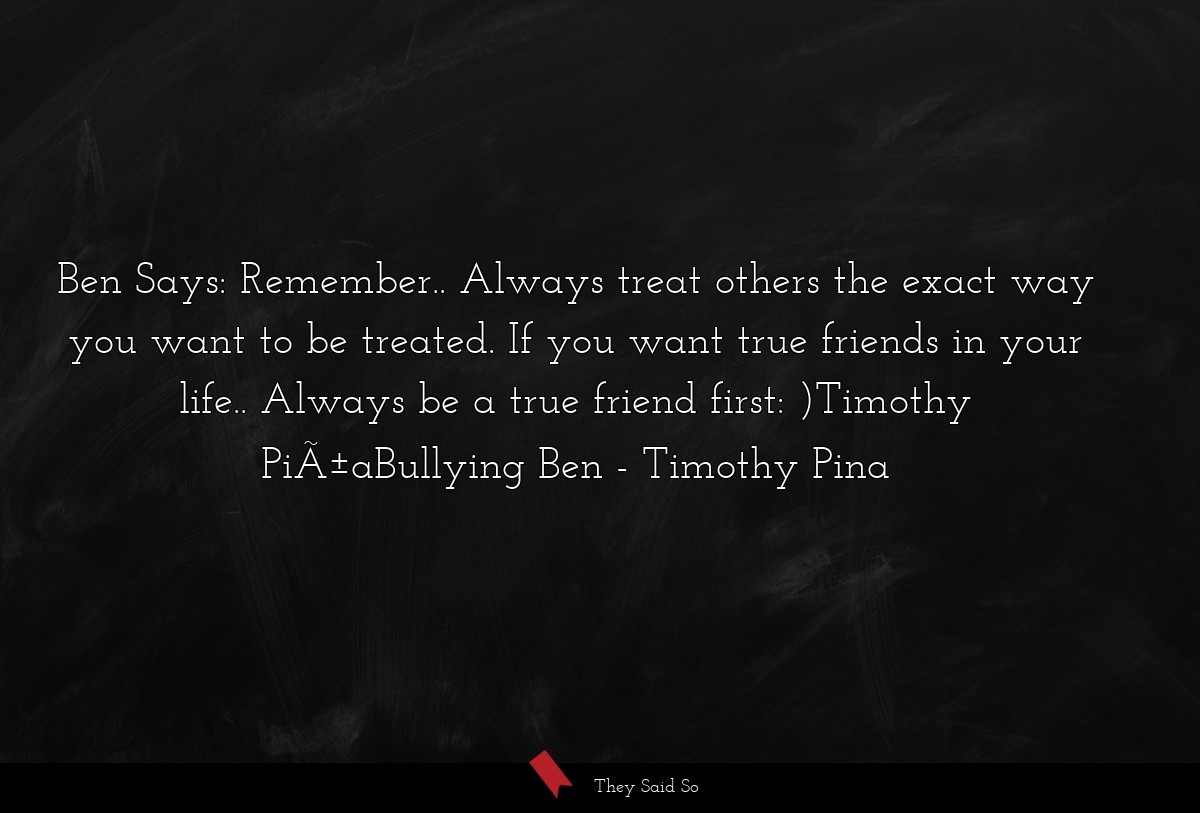 Ben Says: Remember.. Always treat others the exact way you want to be treated. If you want true friends in your life.. Always be a true friend first: )Timothy PiÃ±aBullying Ben