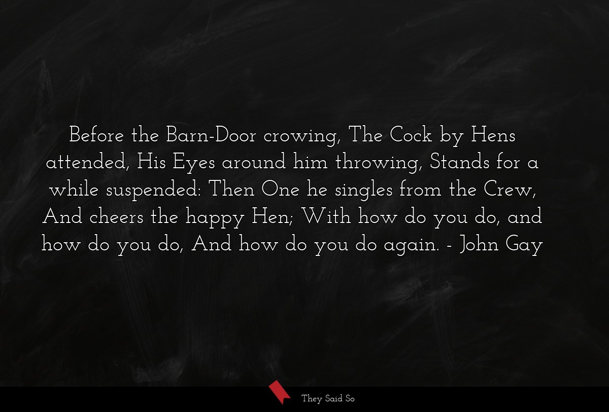 Before the Barn-Door crowing, The Cock by Hens attended, His Eyes around him throwing, Stands for a while suspended: Then One he singles from the Crew, And cheers the happy Hen; With how do you do, and how do you do, And how do you do again.