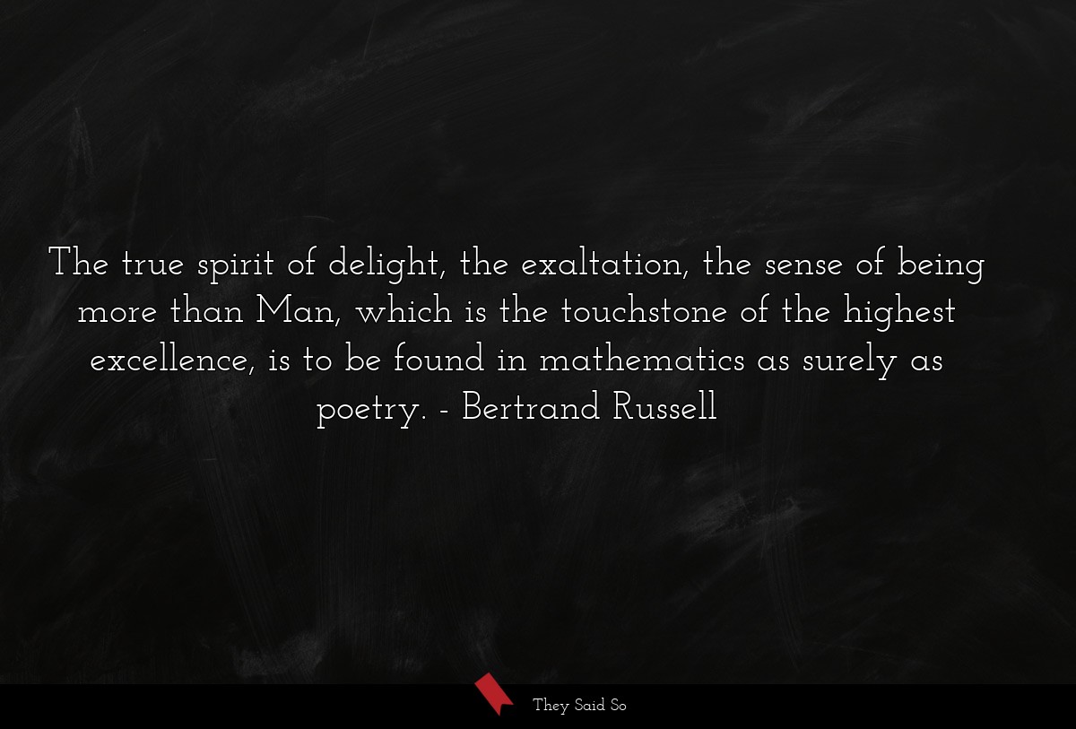 The true spirit of delight, the exaltation, the sense of being more than Man, which is the touchstone of the highest excellence, is to be found in mathematics as surely as poetry.