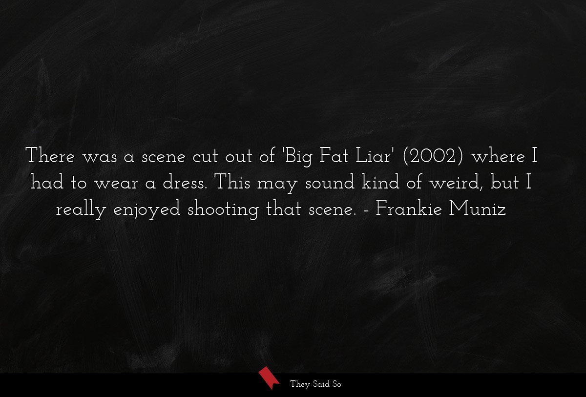 There was a scene cut out of 'Big Fat Liar' (2002) where I had to wear a dress. This may sound kind of weird, but I really enjoyed shooting that scene.