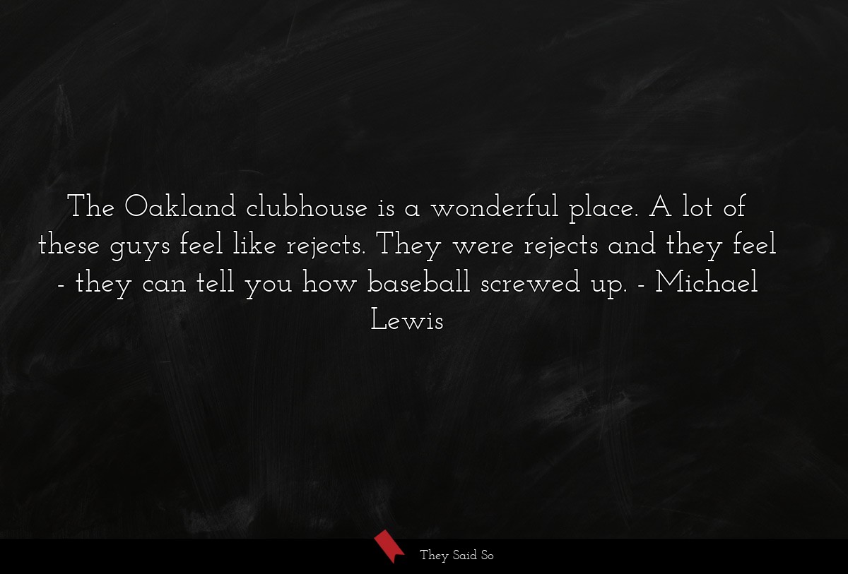 The Oakland clubhouse is a wonderful place. A lot of these guys feel like rejects. They were rejects and they feel - they can tell you how baseball screwed up.