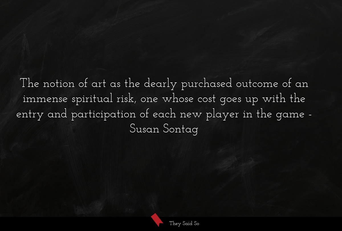 The notion of art as the dearly purchased outcome of an immense spiritual risk, one whose cost goes up with the entry and participation of each new player in the game