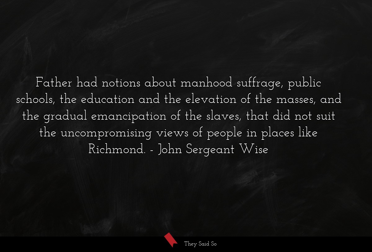 Father had notions about manhood suffrage, public schools, the education and the elevation of the masses, and the gradual emancipation of the slaves, that did not suit the uncompromising views of people in places like Richmond.