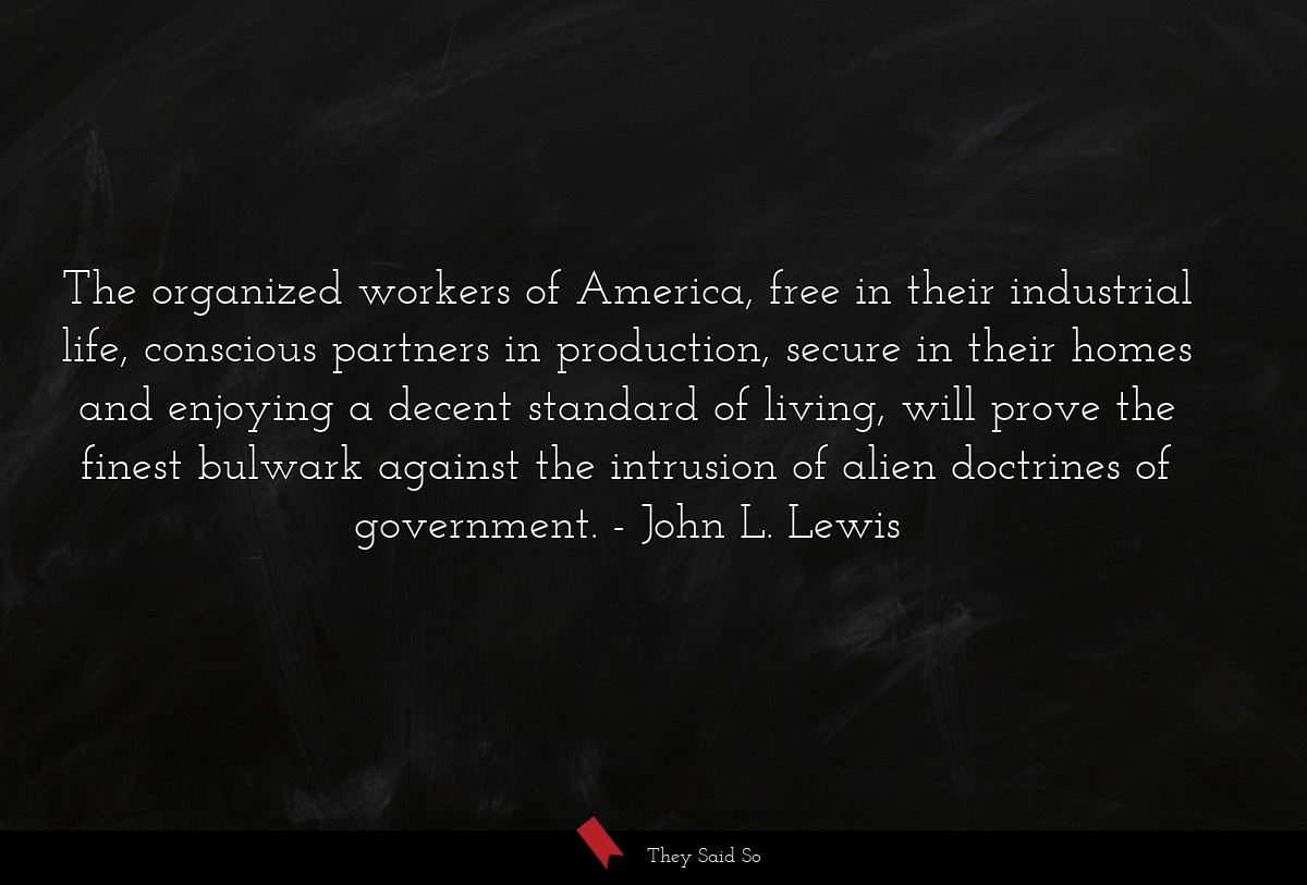 The organized workers of America, free in their industrial life, conscious partners in production, secure in their homes and enjoying a decent standard of living, will prove the finest bulwark against the intrusion of alien doctrines of government.