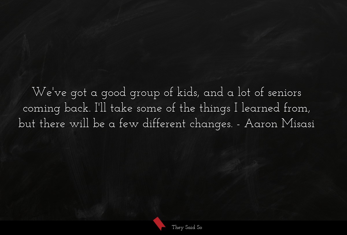 We've got a good group of kids, and a lot of seniors coming back. I'll take some of the things I learned from, but there will be a few different changes.