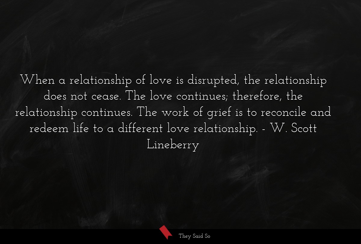 When a relationship of love is disrupted, the relationship does not cease. The love continues; therefore, the relationship continues. The work of grief is to reconcile and redeem life to a different love relationship.