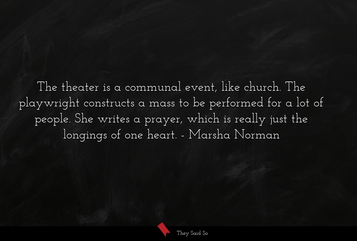 The theater is a communal event, like church. The playwright constructs a mass to be performed for a lot of people. She writes a prayer, which is really just the longings of one heart.