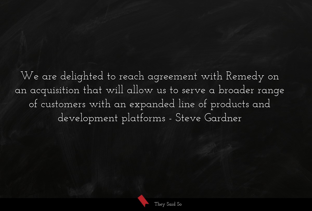 We are delighted to reach agreement with Remedy on an acquisition that will allow us to serve a broader range of customers with an expanded line of products and development platforms