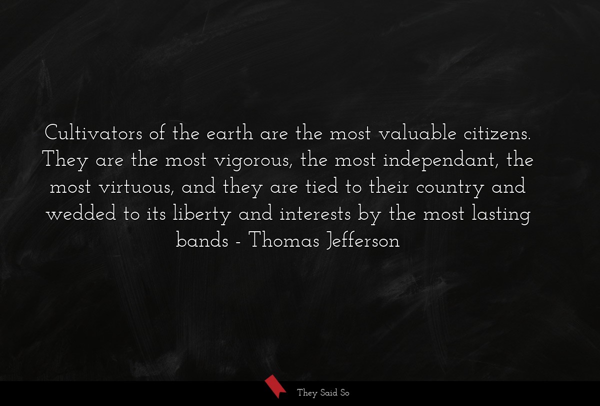 Cultivators of the earth are the most valuable citizens. They are the most vigorous, the most independant, the most virtuous, and they are tied to their country and wedded to its liberty and interests by the most lasting bands