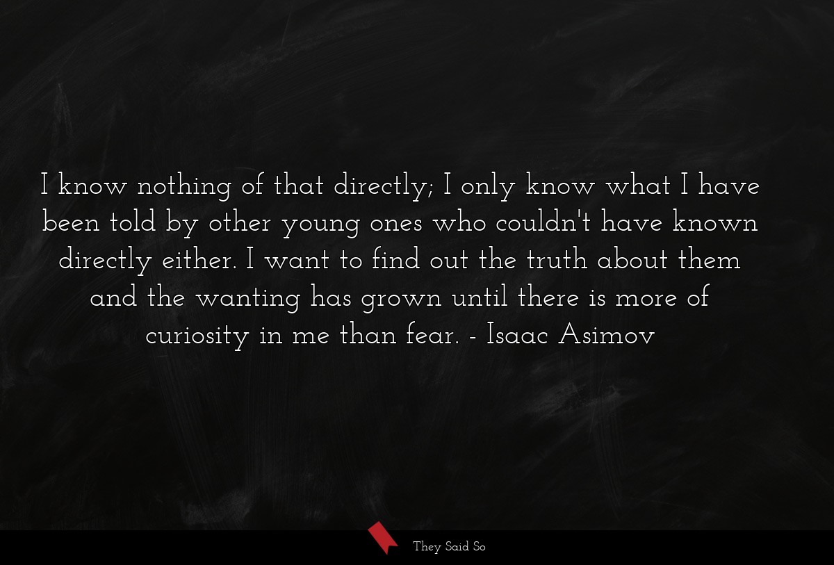 I know nothing of that directly; I only know what I have been told by other young ones who couldn't have known directly either. I want to find out the truth about them and the wanting has grown until there is more of curiosity in me than fear.