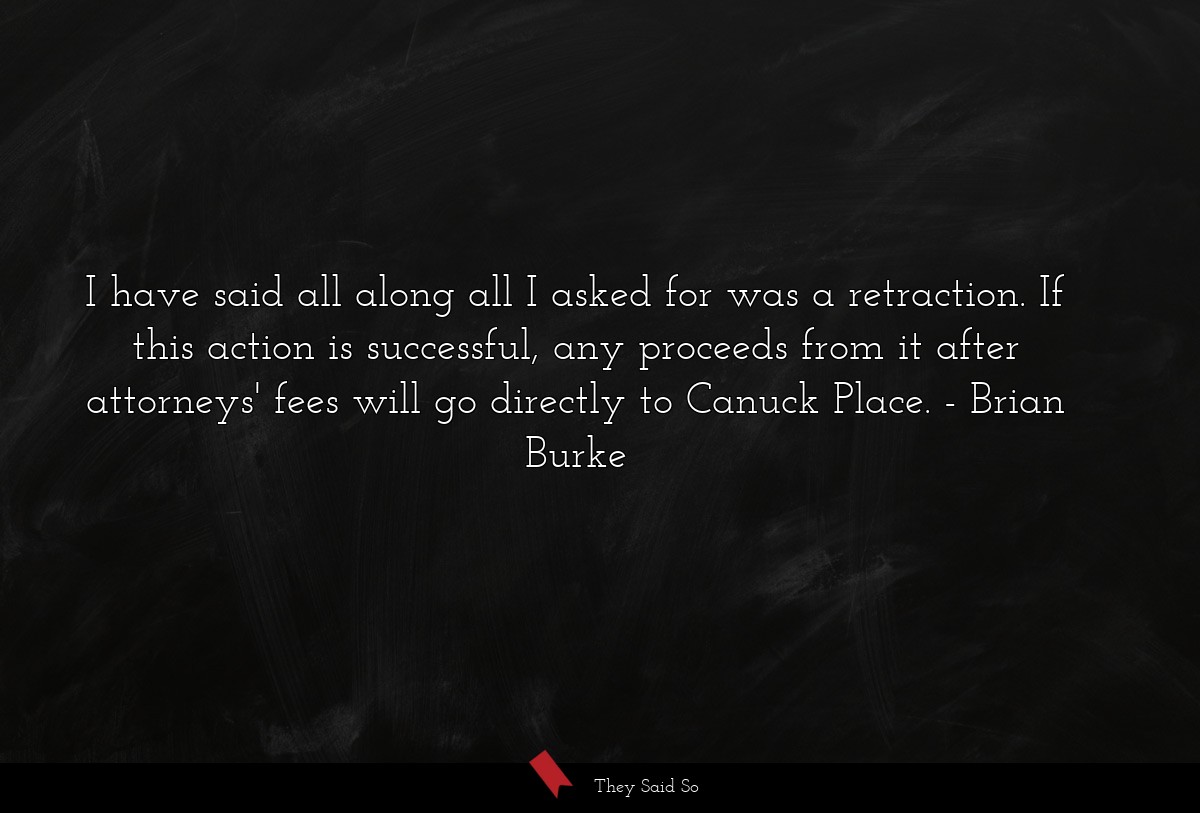 I have said all along all I asked for was a retraction. If this action is successful, any proceeds from it after attorneys' fees will go directly to Canuck Place.