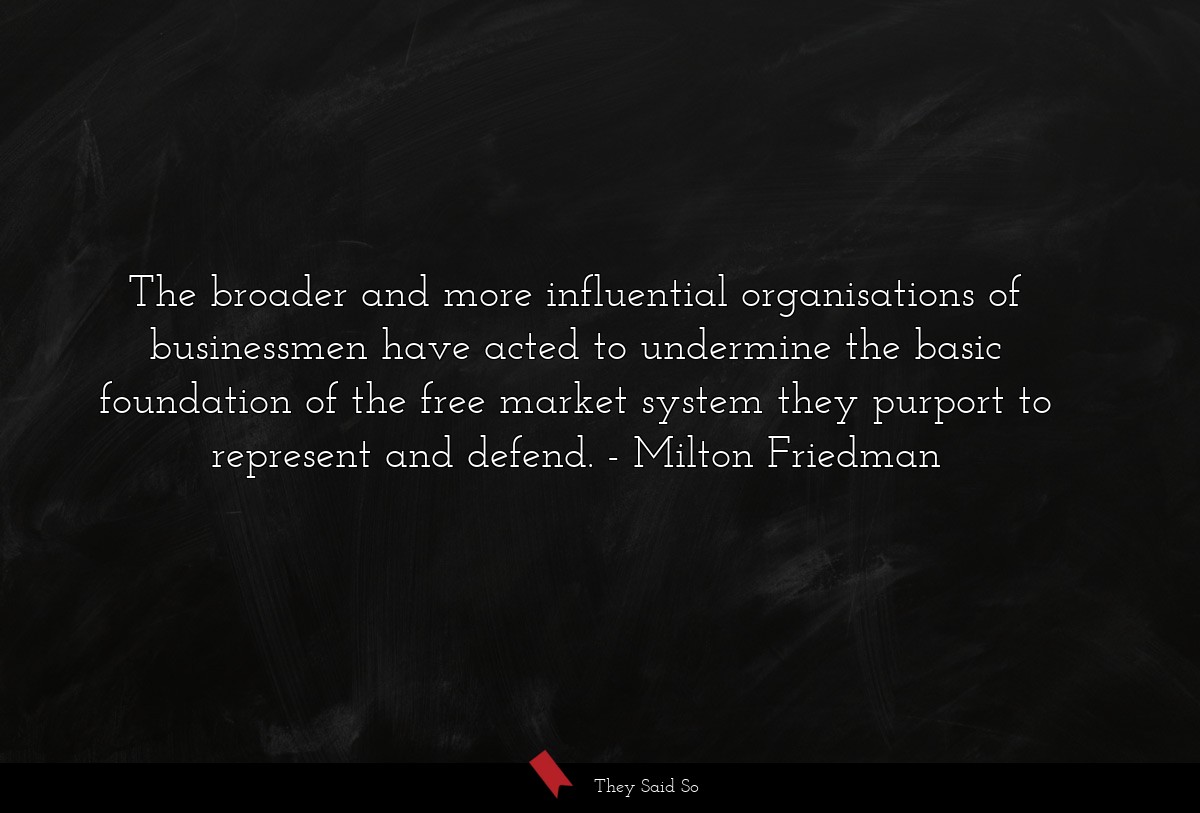 The broader and more influential organisations of businessmen have acted to undermine the basic foundation of the free market system they purport to represent and defend.