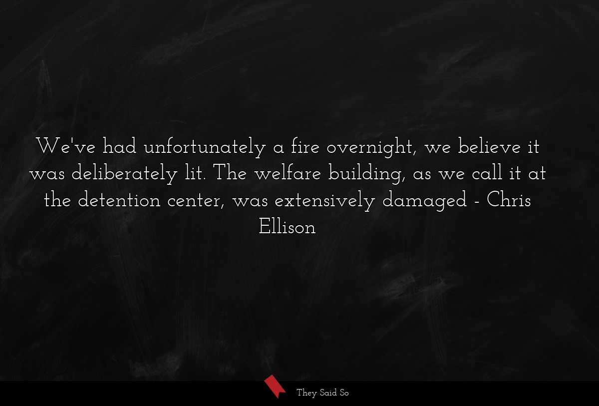 We've had unfortunately a fire overnight, we believe it was deliberately lit. The welfare building, as we call it at the detention center, was extensively damaged