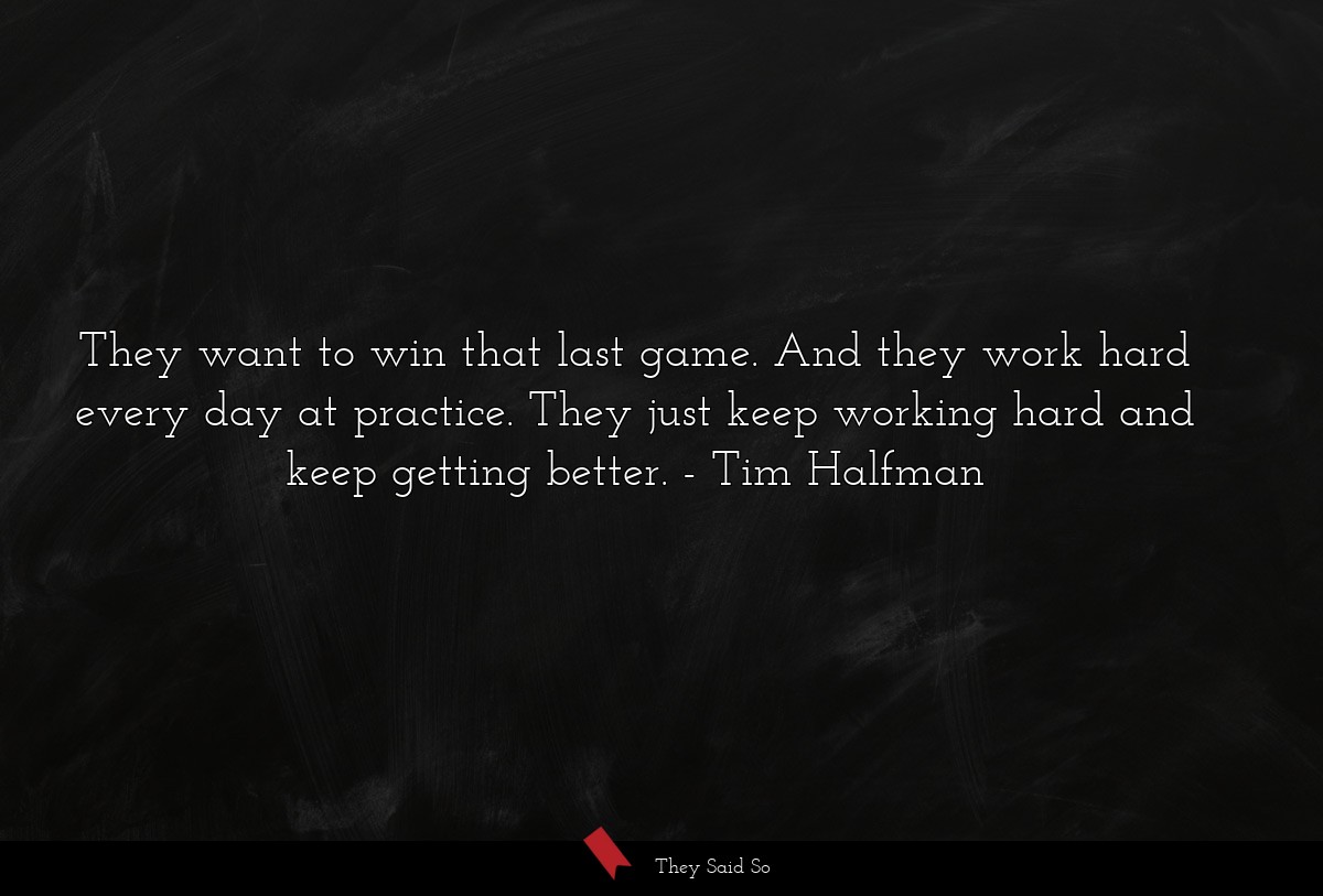 They want to win that last game. And they work hard every day at practice. They just keep working hard and keep getting better.