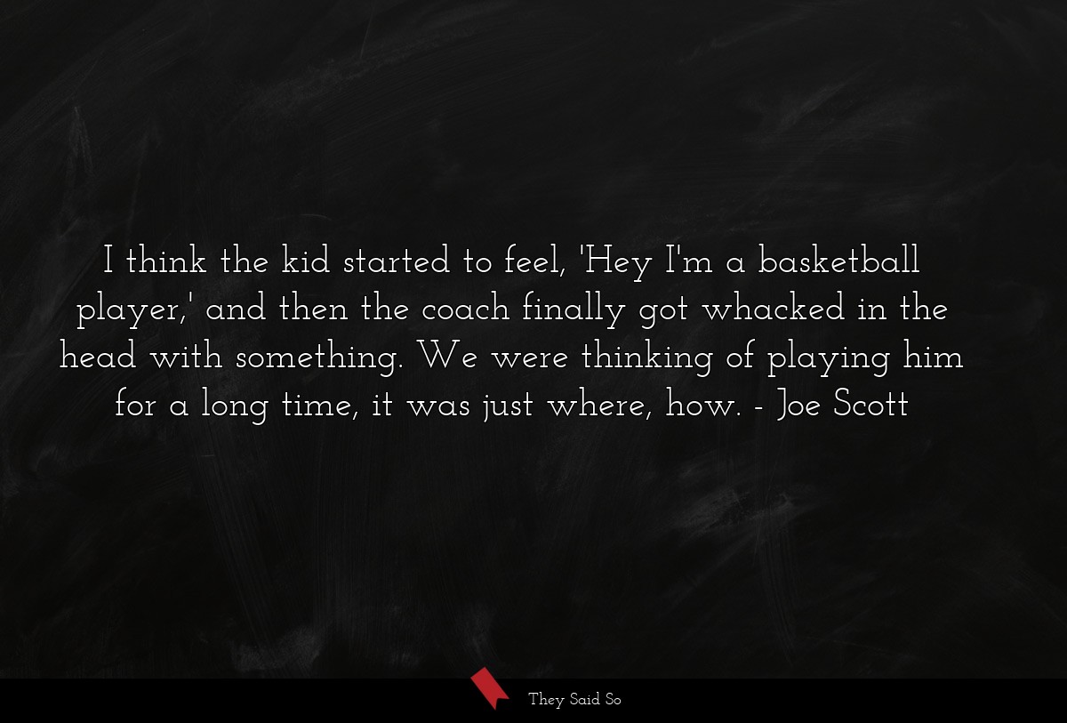 I think the kid started to feel, 'Hey I'm a basketball player,' and then the coach finally got whacked in the head with something. We were thinking of playing him for a long time, it was just where, how.