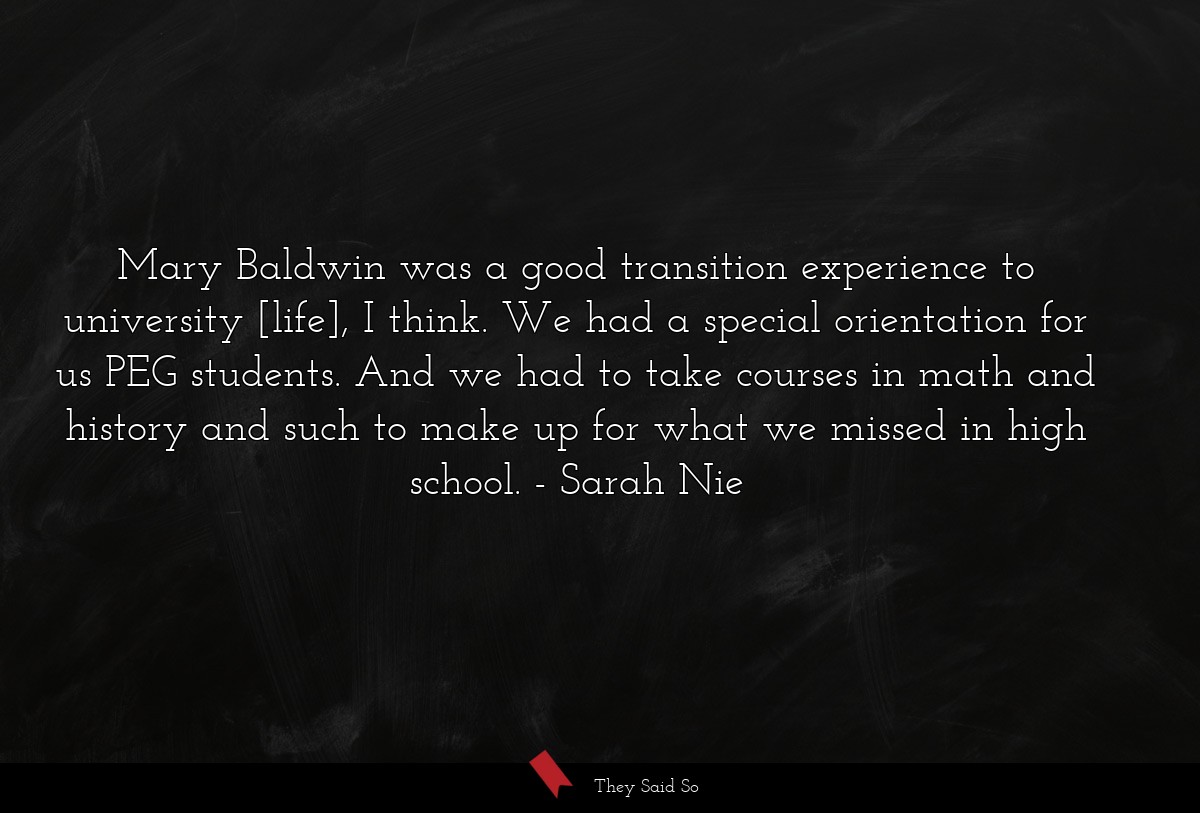 Mary Baldwin was a good transition experience to university [life], I think. We had a special orientation for us PEG students. And we had to take courses in math and history and such to make up for what we missed in high school.