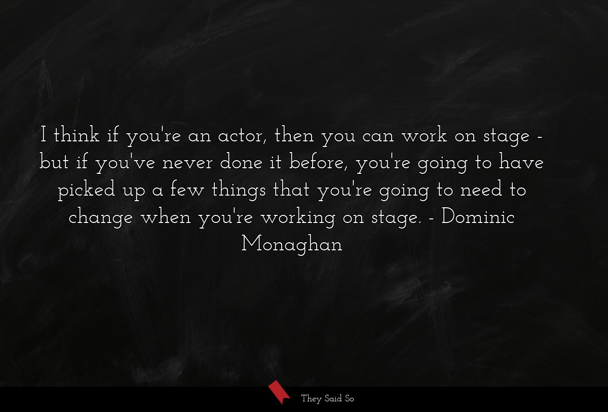 I think if you're an actor, then you can work on stage - but if you've never done it before, you're going to have picked up a few things that you're going to need to change when you're working on stage.
